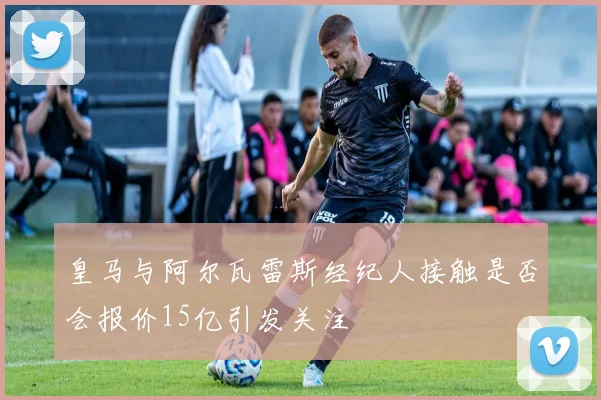 皇马与阿尔瓦雷斯经纪人接触是否会报价15亿引发关注