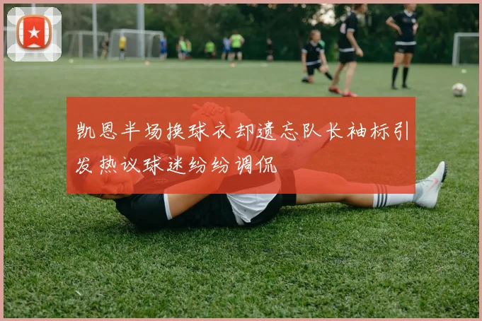 凯恩半场换球衣却遗忘队长袖标引发热议球迷纷纷调侃