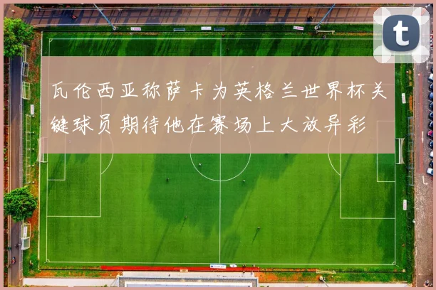 瓦伦西亚称萨卡为英格兰世界杯关键球员期待他在赛场上大放异彩