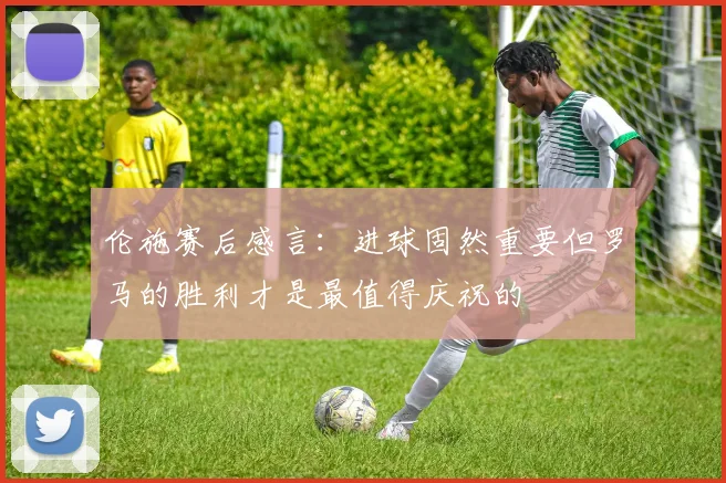 伦施赛后感言：进球固然重要但罗马的胜利才是最值得庆祝的
