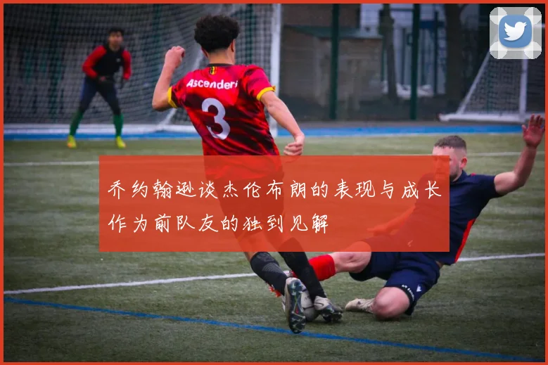 乔约翰逊谈杰伦布朗的表现与成长作为前队友的独到见解