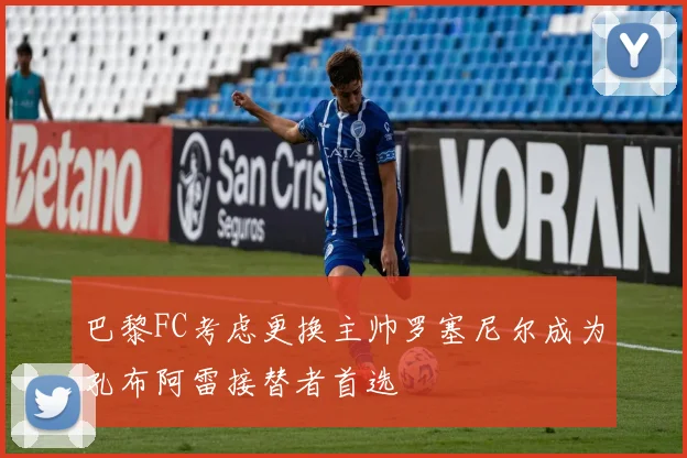 巴黎FC考虑更换主帅罗塞尼尔成为孔布阿雷接替者首选