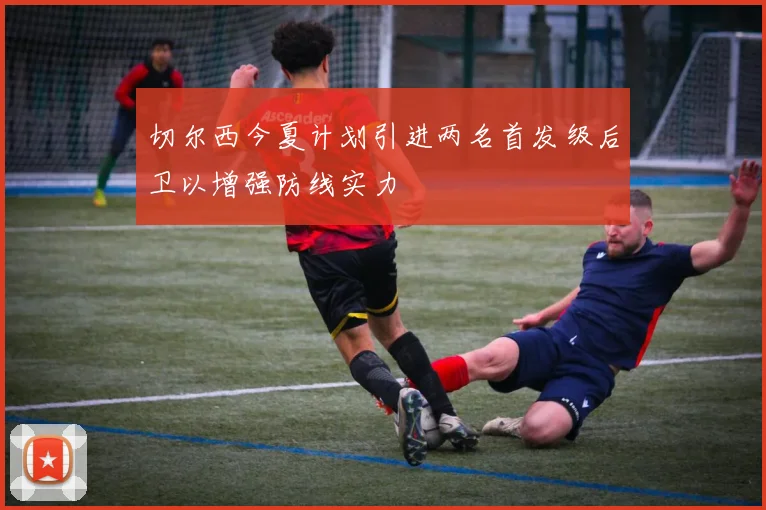 切尔西今夏计划引进两名首发级后卫以增强防线实力