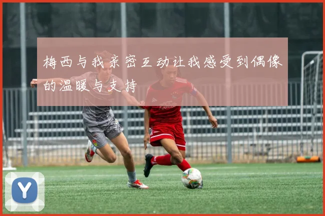 梅西与我亲密互动让我感受到偶像的温暖与支持