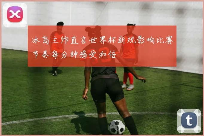 冰岛主帅直言世界杯新规影响比赛节奏每分钟感受加倍