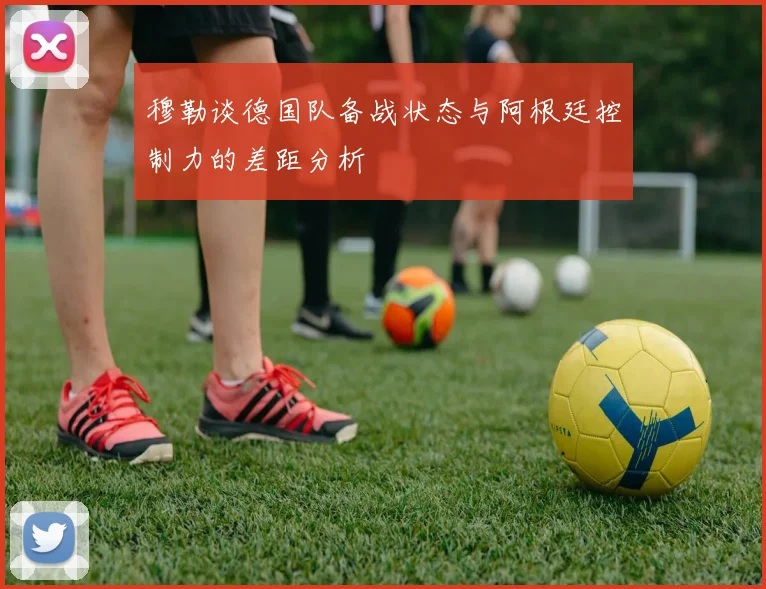 穆勒谈德国队备战状态与阿根廷控制力的差距分析