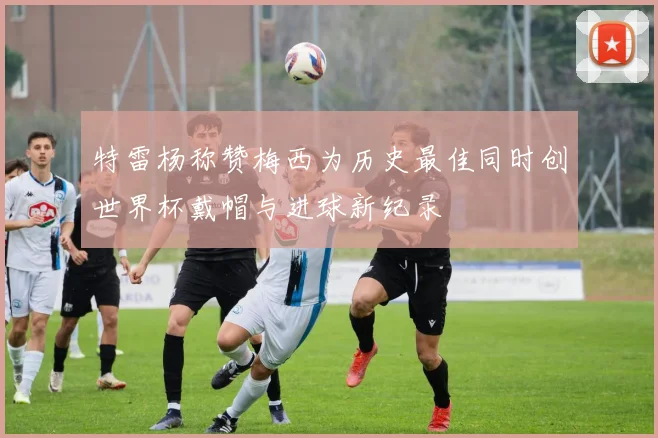 特雷杨称赞梅西为历史最佳同时创世界杯戴帽与进球新纪录